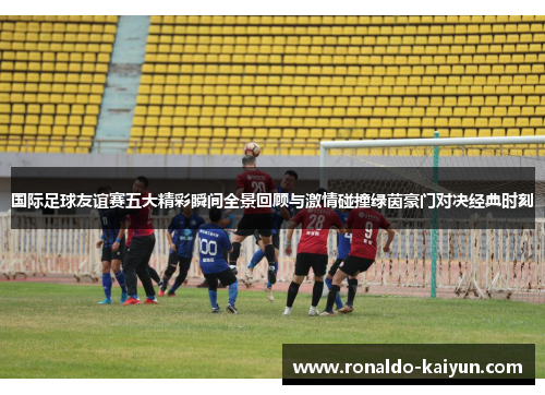 国际足球友谊赛五大精彩瞬间全景回顾与激情碰撞绿茵豪门对决经典时刻