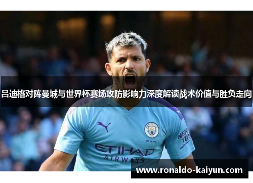 吕迪格对阵曼城与世界杯赛场攻防影响力深度解读战术价值与胜负走向