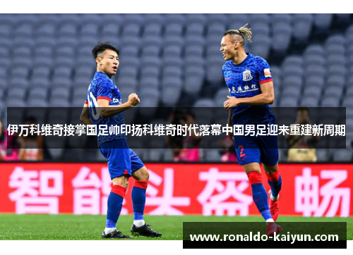 伊万科维奇接掌国足帅印扬科维奇时代落幕中国男足迎来重建新周期